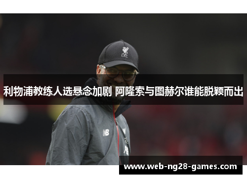 利物浦教练人选悬念加剧 阿隆索与图赫尔谁能脱颖而出