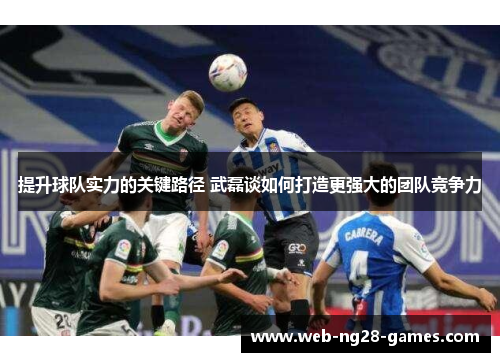 提升球队实力的关键路径 武磊谈如何打造更强大的团队竞争力
