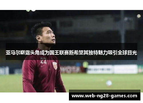 亚马尔崭露头角成为国王联赛新希望其独特魅力吸引全球目光