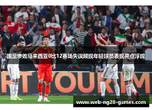 国足惨败马来西亚0比12赛场失误频现年轻球员表现亮点浮现