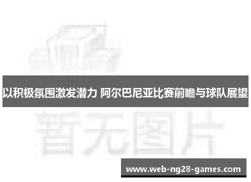 以积极氛围激发潜力 阿尔巴尼亚比赛前瞻与球队展望