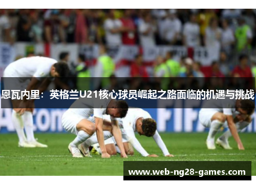 恩瓦内里:英格兰U21核心球员崛起之路面临的机遇与挑战 恩瓦内里:英格兰U21核心球员崛起之路面临的机遇与挑战