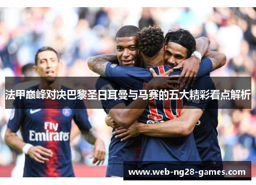 法甲巅峰对决巴黎圣日耳曼与马赛的五大精彩看点解析 法甲巅峰对决巴黎圣日耳曼与马赛的五大精彩看点解析