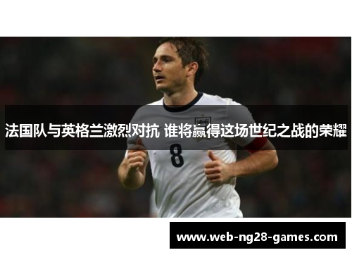 法国队与英格兰激烈对抗 谁将赢得这场世纪之战的荣耀 法国队与英格兰激烈对抗 谁将赢得这场世纪之战的荣耀