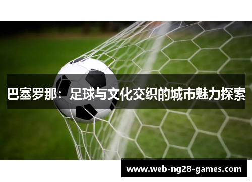 巴塞罗那:足球与文化交织的城市魅力探索 巴塞罗那:足球与文化交织的城市魅力探索