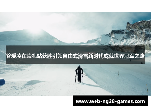 谷爱凌在崇礼站获胜引领自由式滑雪新时代成就世界冠军之路