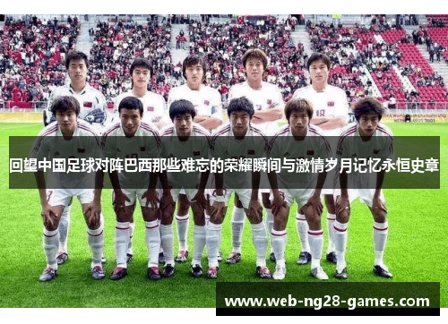 回望中国足球对阵巴西那些难忘的荣耀瞬间与激情岁月记忆永恒史章