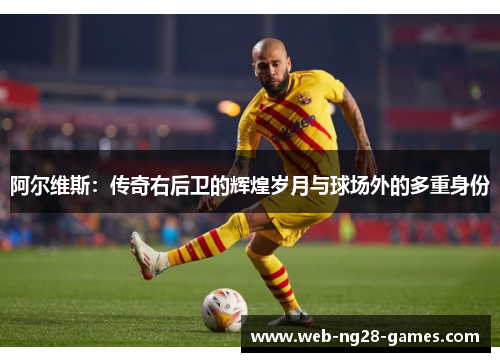 阿尔维斯:传奇右后卫的辉煌岁月与球场外的多重身份 阿尔维斯:传奇右后卫的辉煌岁月与球场外的多重身份